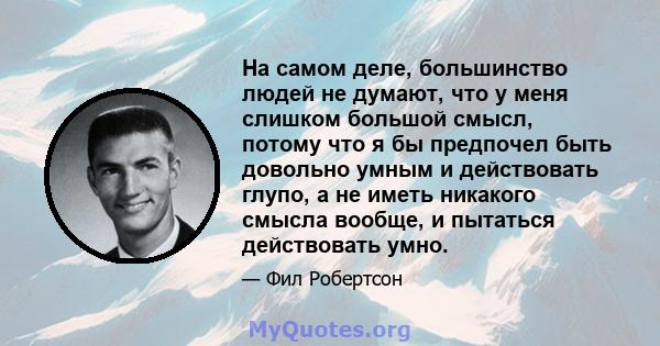 На самом деле, большинство людей не думают, что у меня слишком большой смысл, потому что я бы предпочел быть довольно умным и действовать глупо, а не иметь никакого смысла вообще, и пытаться действовать умно.