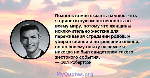 Позвольте мне сказать вам кое -что: я приветствую женственность по всему миру, потому что женщины исключительно жесткие для переживания страданий родов. Я убирал свиней и потрошение оленей, но по своему опыту на земле я 