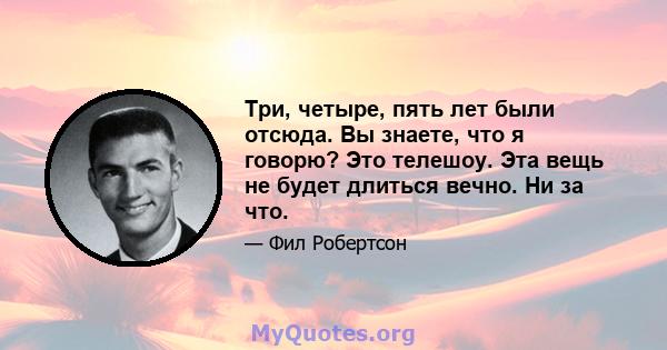 Три, четыре, пять лет были отсюда. Вы знаете, что я говорю? Это телешоу. Эта вещь не будет длиться вечно. Ни за что.