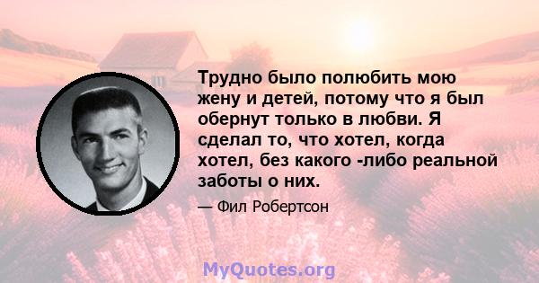 Трудно было полюбить мою жену и детей, потому что я был обернут только в любви. Я сделал то, что хотел, когда хотел, без какого -либо реальной заботы о них.