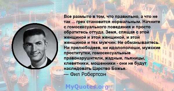 Все размыто в том, что правильно, а что не так ... грех становится нормальным. Начните с гомосексуального поведения и просто обратитесь оттуда. Земя, спящая с этой женщиной и этой женщиной, и этой женщиной и тех мужчин. 