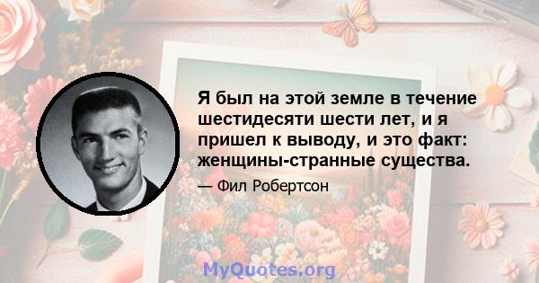 Я был на этой земле в течение шестидесяти шести лет, и я пришел к выводу, и это факт: женщины-странные существа.