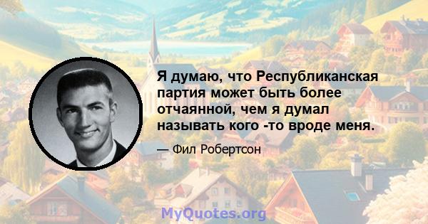 Я думаю, что Республиканская партия может быть более отчаянной, чем я думал называть кого -то вроде меня.