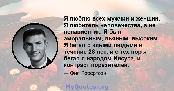 Я люблю всех мужчин и женщин. Я любитель человечества, а не ненавистник. Я был аморальным, пьяным, высоким. Я бегал с злыми людьми в течение 28 лет, и с тех пор я бегал с народом Иисуса, и контраст поразителен.