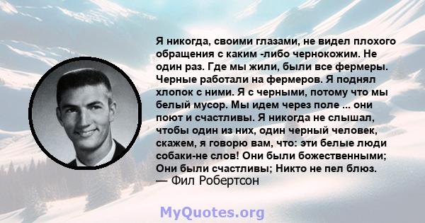 Я никогда, своими глазами, не видел плохого обращения с каким -либо чернокожим. Не один раз. Где мы жили, были все фермеры. Черные работали на фермеров. Я поднял хлопок с ними. Я с черными, потому что мы белый мусор. Мы 