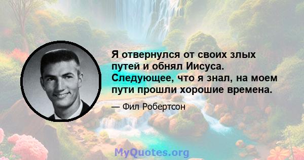 Я отвернулся от своих злых путей и обнял Иисуса. Следующее, что я знал, на моем пути прошли хорошие времена.