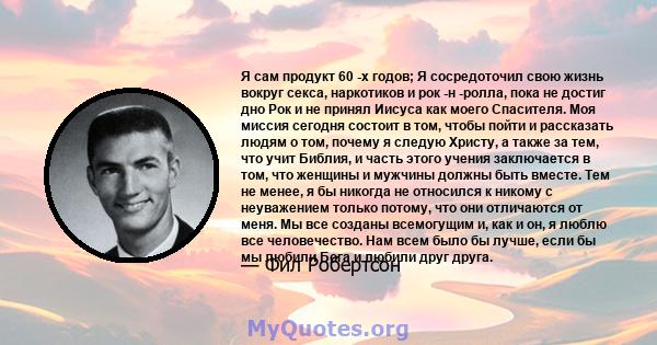 Я сам продукт 60 -х годов; Я сосредоточил свою жизнь вокруг секса, наркотиков и рок -н -ролла, пока не достиг дно Рок и не принял Иисуса как моего Спасителя. Моя миссия сегодня состоит в том, чтобы пойти и рассказать