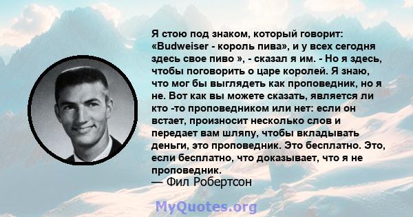 Я стою под знаком, который говорит: «Budweiser - король пива», и у всех сегодня здесь свое пиво », - сказал я им. - Но я здесь, чтобы поговорить о царе королей. Я знаю, что мог бы выглядеть как проповедник, но я не. Вот 