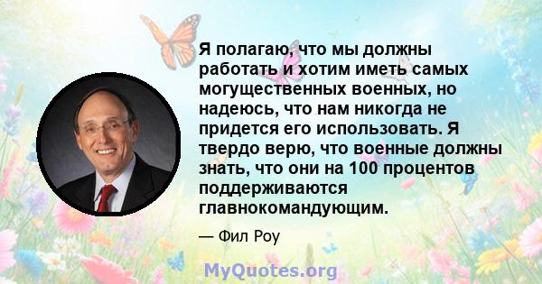 Я полагаю, что мы должны работать и хотим иметь самых могущественных военных, но надеюсь, что нам никогда не придется его использовать. Я твердо верю, что военные должны знать, что они на 100 процентов поддерживаются