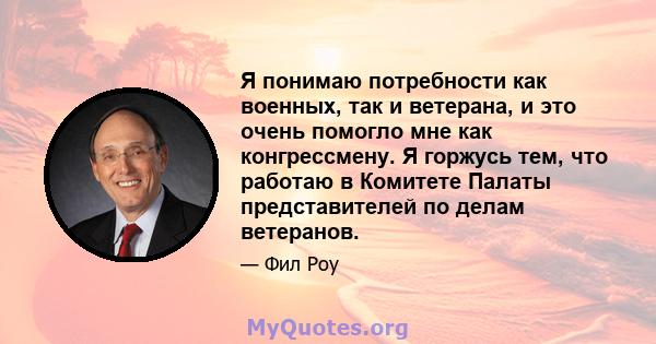 Я понимаю потребности как военных, так и ветерана, и это очень помогло мне как конгрессмену. Я горжусь тем, что работаю в Комитете Палаты представителей по делам ветеранов.