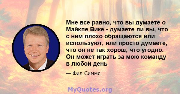 Мне все равно, что вы думаете о Майкле Вике - думаете ли вы, что с ним плохо обращаются или используют, или просто думаете, что он не так хорош, что угодно. Он может играть за мою команду в любой день