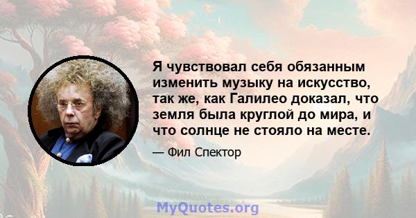 Я чувствовал себя обязанным изменить музыку на искусство, так же, как Галилео доказал, что земля была круглой до мира, и что солнце не стояло на месте.