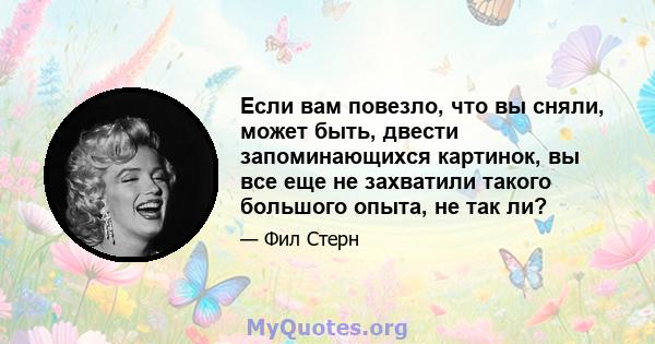 Если вам повезло, что вы сняли, может быть, двести запоминающихся картинок, вы все еще не захватили такого большого опыта, не так ли?