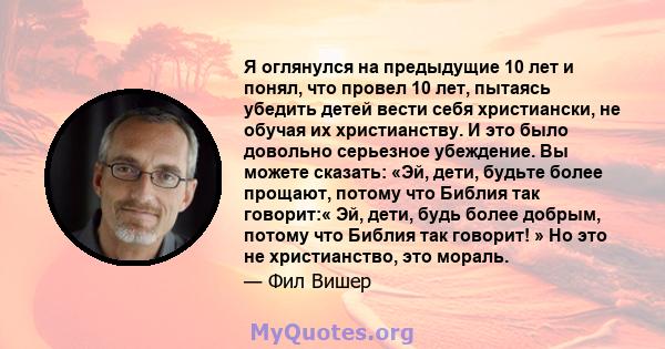 Я оглянулся на предыдущие 10 лет и понял, что провел 10 лет, пытаясь убедить детей вести себя христиански, не обучая их христианству. И это было довольно серьезное убеждение. Вы можете сказать: «Эй, дети, будьте более