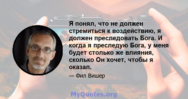 Я понял, что не должен стремиться к воздействию, я должен преследовать Бога. И когда я преследую Бога, у меня будет столько же влияния, сколько Он хочет, чтобы я оказал.