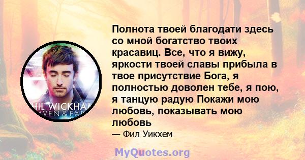 Полнота твоей благодати здесь со мной богатство твоих красавиц. Все, что я вижу, яркости твоей славы прибыла в твое присутствие Бога, я полностью доволен тебе, я пою, я танцую радую Покажи мою любовь, показывать мою