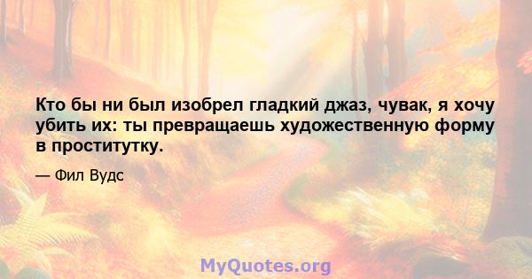 Кто бы ни был изобрел гладкий джаз, чувак, я хочу убить их: ты превращаешь художественную форму в проститутку.