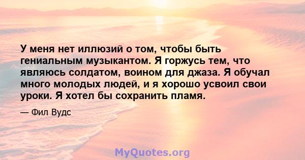 У меня нет иллюзий о том, чтобы быть гениальным музыкантом. Я горжусь тем, что являюсь солдатом, воином для джаза. Я обучал много молодых людей, и я хорошо усвоил свои уроки. Я хотел бы сохранить пламя.