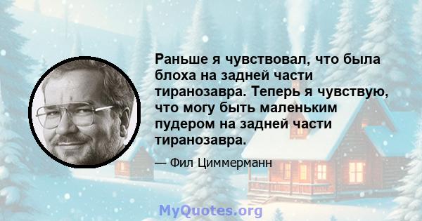 Раньше я чувствовал, что была блоха на задней части тиранозавра. Теперь я чувствую, что могу быть маленьким пудером на задней части тиранозавра.