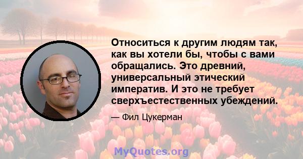 Относиться к другим людям так, как вы хотели бы, чтобы с вами обращались. Это древний, универсальный этический императив. И это не требует сверхъестественных убеждений.