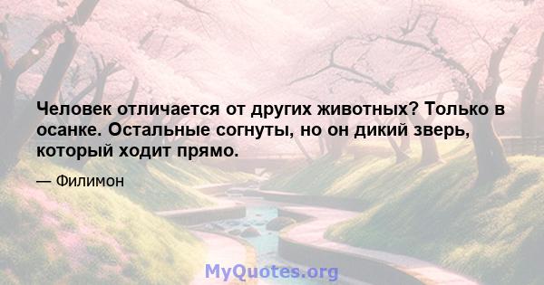 Человек отличается от других животных? Только в осанке. Остальные согнуты, но он дикий зверь, который ходит прямо.