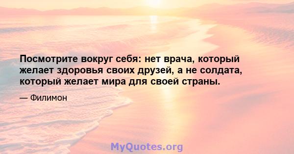 Посмотрите вокруг себя: нет врача, который желает здоровья своих друзей, а не солдата, который желает мира для своей страны.