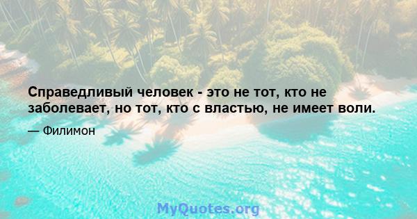 Справедливый человек - это не тот, кто не заболевает, но тот, кто с властью, не имеет воли.