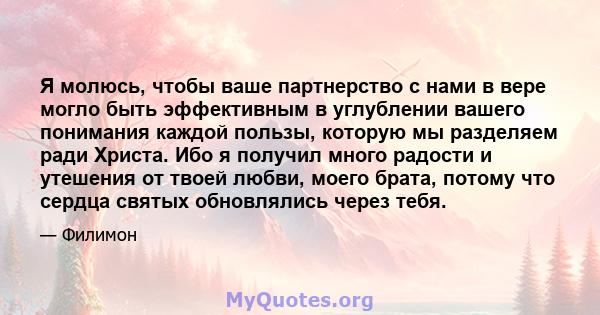 Я молюсь, чтобы ваше партнерство с нами в вере могло быть эффективным в углублении вашего понимания каждой пользы, которую мы разделяем ради Христа. Ибо я получил много радости и утешения от твоей любви, моего брата,