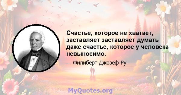 Счастье, которое не хватает, заставляет заставляет думать даже счастье, которое у человека невыносимо.