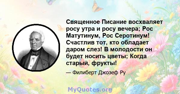 Священное Писание восхваляет росу утра и росу вечера; Рос Матутинум, Рос Серотинум! Счастлив тот, кто обладает даром слез! В молодости он будет носить цветы; Когда старый, фрукты!