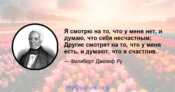 Я смотрю на то, что у меня нет, и думаю, что себя несчастным; Другие смотрят на то, что у меня есть, и думают, что я счастлив.