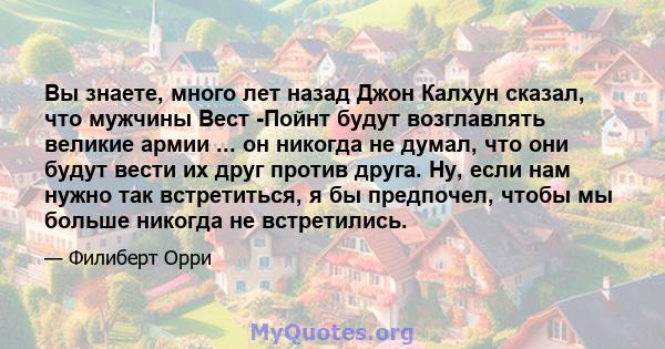 Вы знаете, много лет назад Джон Калхун сказал, что мужчины Вест -Пойнт будут возглавлять великие армии ... он никогда не думал, что они будут вести их друг против друга. Ну, если нам нужно так встретиться, я бы