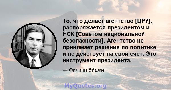 То, что делает агентство [ЦРУ], распоряжается президентом и НСК [Советом национальной безопасности]. Агентство не принимает решения по политике и не действует на свой счет. Это инструмент президента.