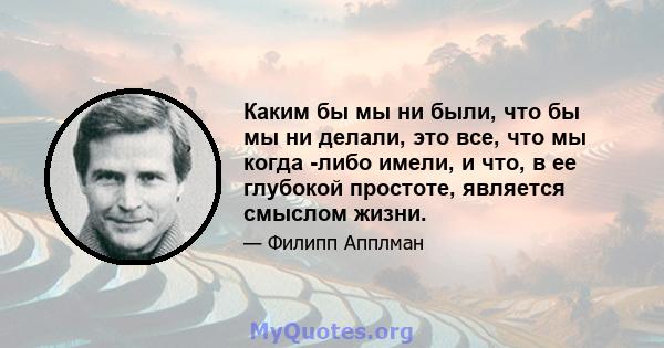 Каким бы мы ни были, что бы мы ни делали, это все, что мы когда -либо имели, и что, в ее глубокой простоте, является смыслом жизни.