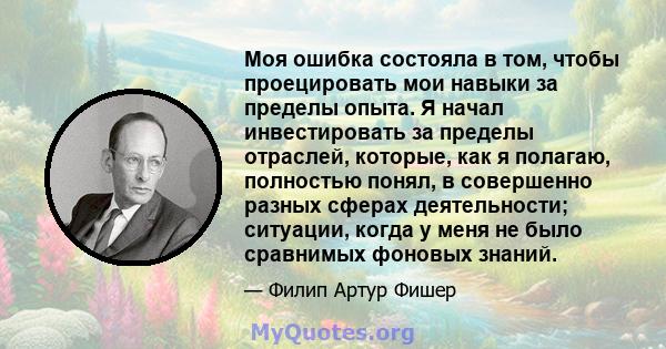 Моя ошибка состояла в том, чтобы проецировать мои навыки за пределы опыта. Я начал инвестировать за пределы отраслей, которые, как я полагаю, полностью понял, в совершенно разных сферах деятельности; ситуации, когда у