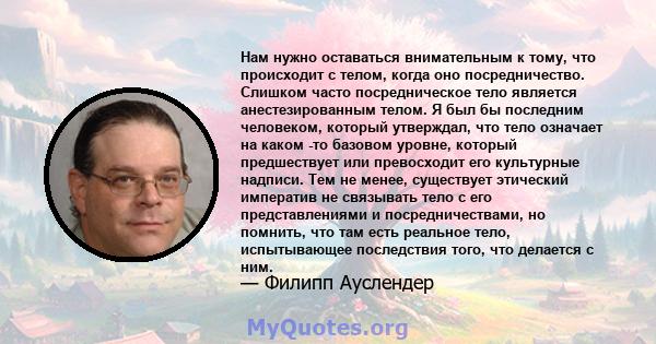 Нам нужно оставаться внимательным к тому, что происходит с телом, когда оно посредничество. Слишком часто посредническое тело является анестезированным телом. Я был бы последним человеком, который утверждал, что тело