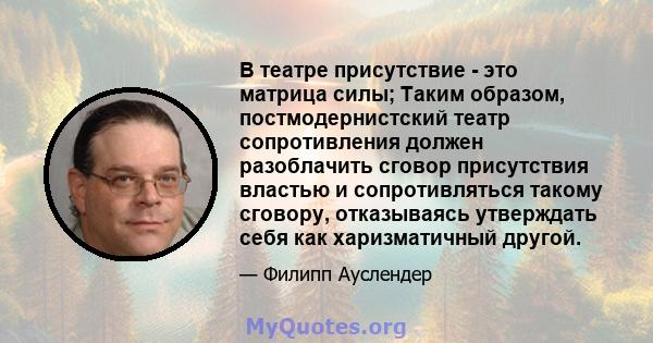 В театре присутствие - это матрица силы; Таким образом, постмодернистский театр сопротивления должен разоблачить сговор присутствия властью и сопротивляться такому сговору, отказываясь утверждать себя как харизматичный