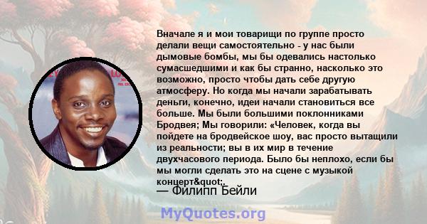 Вначале я и мои товарищи по группе просто делали вещи самостоятельно - у нас были дымовые бомбы, мы бы одевались настолько сумасшедшими и как бы странно, насколько это возможно, просто чтобы дать себе другую атмосферу.