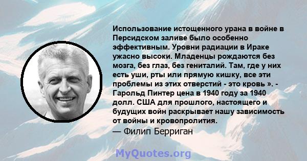 Использование истощенного урана в войне в Персидском заливе было особенно эффективным. Уровни радиации в Ираке ужасно высоки. Младенцы рождаются без мозга, без глаз, без гениталий. Там, где у них есть уши, рты или