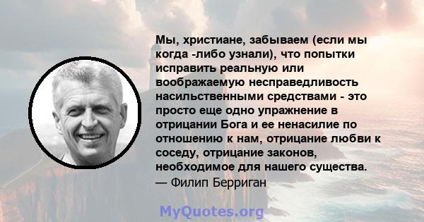 Мы, христиане, забываем (если мы когда -либо узнали), что попытки исправить реальную или воображаемую несправедливость насильственными средствами - это просто еще одно упражнение в отрицании Бога и ее ненасилие по