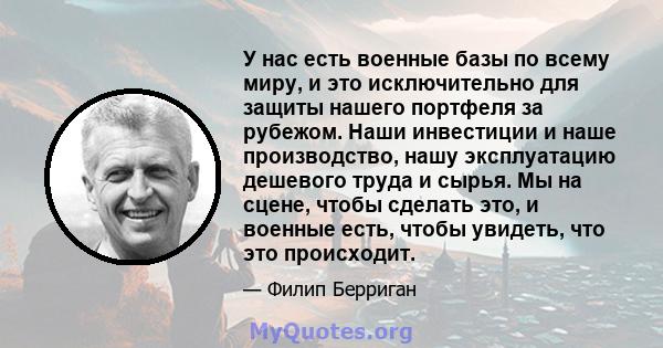 У нас есть военные базы по всему миру, и это исключительно для защиты нашего портфеля за рубежом. Наши инвестиции и наше производство, нашу эксплуатацию дешевого труда и сырья. Мы на сцене, чтобы сделать это, и военные