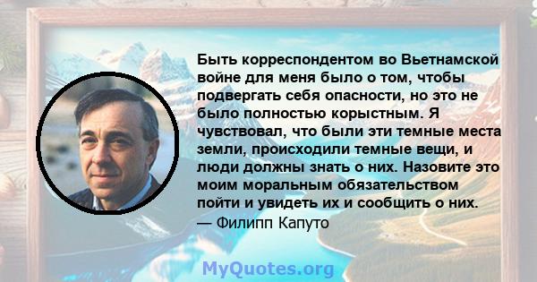 Быть корреспондентом во Вьетнамской войне для меня было о том, чтобы подвергать себя опасности, но это не было полностью корыстным. Я чувствовал, что были эти темные места земли, происходили темные вещи, и люди должны