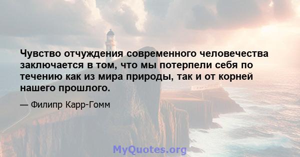 Чувство отчуждения современного человечества заключается в том, что мы потерпели себя по течению как из мира природы, так и от корней нашего прошлого.