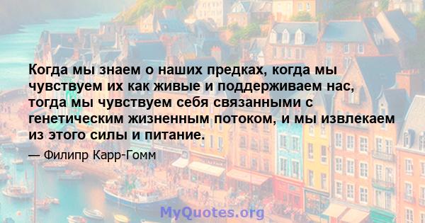 Когда мы знаем о наших предках, когда мы чувствуем их как живые и поддерживаем нас, тогда мы чувствуем себя связанными с генетическим жизненным потоком, и мы извлекаем из этого силы и питание.