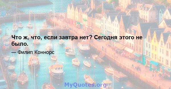 Что ж, что, если завтра нет? Сегодня этого не было.