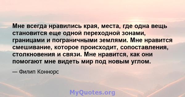 Мне всегда нравились края, места, где одна вещь становится еще одной переходной зонами, границами и пограничными землями. Мне нравится смешивание, которое происходит, сопоставления, столкновения и связи. Мне нравится,