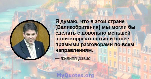 Я думаю, что в этой стране [Великобритания] мы могли бы сделать с довольно меньшей политкорректностью и более прямыми разговорами по всем направлениям.