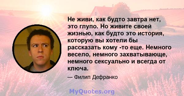 Не живи, как будто завтра нет, это глупо. Но живите своей жизнью, как будто это история, которую вы хотели бы рассказать кому -то еще. Немного весело, немного захватывающе, немного сексуально и всегда от ключа.