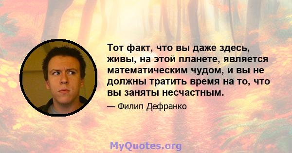 Тот факт, что вы даже здесь, живы, на этой планете, является математическим чудом, и вы не должны тратить время на то, что вы заняты несчастным.