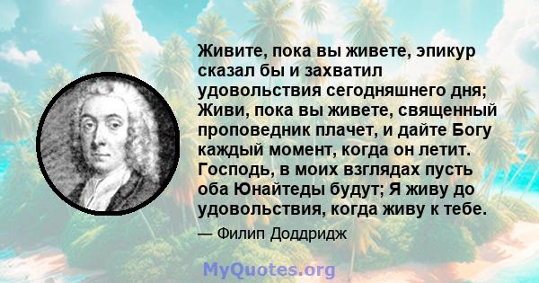 Живите, пока вы живете, эпикур сказал бы и захватил удовольствия сегодняшнего дня; Живи, пока вы живете, священный проповедник плачет, и дайте Богу каждый момент, когда он летит. Господь, в моих взглядах пусть оба